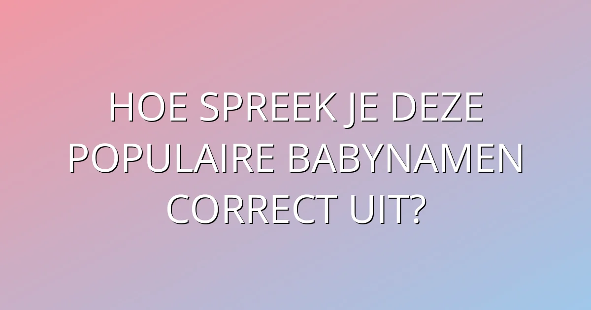 Hoe spreek je deze populaire babynamen correct uit?